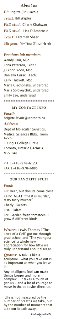 About us
PI: Brigitte (Bri) LavoieTech2: Bill WaplesPhD stud.: Charly ChahwanPhD stud.:  Lisa D’Ambrosio 
Tech1:  Fatemeh Shaeri
4th year:  Yi-Ting (Ting) Hsieh

Previous lab members
Wendy Lam, MScErica Peterson, Tech2Ju Yoon Yoon, MScDaniella Coraci, Tech1Kelly Thickett, MScMarta Ciechonska, undergrad
Maria Soloveychik, undergrad
Emily Lee, undergrad
￼
MY CONTACT infoEmail: brigitte.lavoie@utoronto.caAddress:
Dept of Molecular Genetics,
Medical Sciences Bldg,  room 4278
1 King’s College Circle
Toronto, Ontario CANADA
M5S 1A8

PH  1-416-978-6123
FAX 1-416-978-6885
￼
Our FAVorite stuffFood:   
Bill: Beer, but donuts come close
Kelly:  MEAT! “meat is murder, tasty tasty murder”
Charly:  Sweets
Lisa:  Salami
Bri:  Garden fresh tomatoes...I grow 6 different kinds
Writers: Lewis Thomas (“The Lives of a Cell” got me through grad school and “The youngest science” a whole new appreciation for how little we truly understand about disease.Quotes:  A talk is like a sculpture...what you take out is as important as what you leave in!                          Any intelligent fool can make things bigger and more complex... It takes a touch of genius - and a lot of courage to move in the opposite direction. 
                      Albert Einstein
 LIfe is not measured by the number of breaths we take, but by the number of moments that take our breath away.
                            anonymous