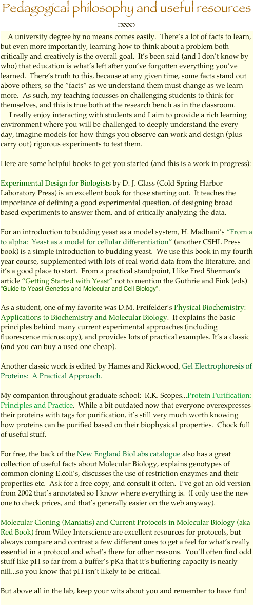Pedagogical philosophy and useful resources
￼
    A university degree by no means comes easily.  There’s a lot of facts to learn, but even more importantly, learning how to think about a problem both critically and creatively is the overall goal.  It’s been said (and I don’t know by who) that education is what’s left after you’ve forgotten everything you’ve learned.  There’s truth to this, because at any given time, some facts stand out above others, so the “facts” as we understand them must change as we learn more.  As such, my teaching focusses on challenging students to think for themselves, and this is true both at the research bench as in the classroom. 
     I really enjoy interacting with students and I aim to provide a rich learning environment where you will be challenged to deeply understand the every day, imagine models for how things you observe can work and design (plus carry out) rigorous experiments to test them. 

Here are some helpful books to get you started (and this is a work in progress):

Experimental Design for Biologists by D. J. Glass (Cold Spring Harbor Laboratory Press) is an excellent book for those starting out.  It teaches the importance of defining a good experimental question, of designing broad based experiments to answer them, and of critically analyzing the data.

For an introduction to budding yeast as a model system, H. Madhani’s “From a to alpha:  Yeast as a model for cellular differentiation” (another CSHL Press book) is a simple introduction to budding yeast.  We use this book in my fourth year course, supplemented with lots of real world data from the literature, and it’s a good place to start.  From a practical standpoint, I like Fred Sherman’s article “Getting Started with Yeast” not to mention the Guthrie and Fink (eds) "Guide to Yeast Genetics and Molecular and Cell Biology”, 

As a student, one of my favorite was D.M. Freifelder’s Physical Biochemistry:  Applications to Biochemistry and Molecular Biology.  It explains the basic principles behind many current experimental approaches (including fluorescence microscopy), and provides lots of practical examples. It’s a classic (and you can buy a used one cheap).

Another classic work is edited by Hames and Rickwood, Gel Electrophoresis of Proteins:  A Practical Approach.

My companion throughout graduate school:  R.K. Scopes...Protein Purification: Principles and Practice.  While a bit outdated now that everyone overexpresses their proteins with tags for purification, it’s still very much worth knowing how proteins can be purified based on their biophysical properties.  Chock full of useful stuff.

For free, the back of the New England BioLabs catalogue also has a great collection of useful facts about Molecular Biology, explains genotypes of common cloning E.coli’s, discusses the use of restriction enzymes and their properties etc.  Ask for a free copy, and consult it often.  I’ve got an old version from 2002 that’s annotated so I know where everything is.  (I only use the new one to check prices, and that’s generally easier on the web anyway).

Molecular Cloning (Maniatis) and Current Protocols in Molecular Biology (aka Red Book) from Wiley Interscience are excellent resources for protocols, but always compare and contrast a few different ones to get a feel for what’s really essential in a protocol and what’s there for other reasons.  You’ll often find odd stuff like pH so far from a buffer’s pKa that it’s buffering capacity is nearly nill...so you know that pH isn’t likely to be critical.

But above all in the lab, keep your wits about you and remember to have fun!


